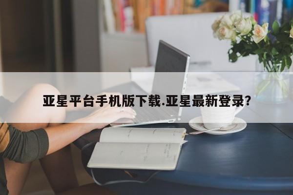 亚星管理平台 亚星登录平台亚星平台手机版下载.亚星最新登录？
