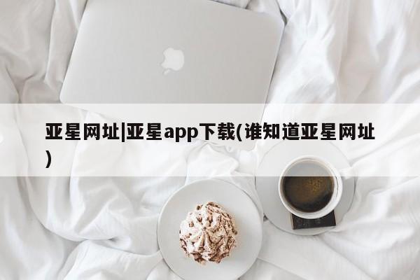 亚星管理平台 亚星登录平台亚星网址|亚星app下载(谁知道亚星网址)